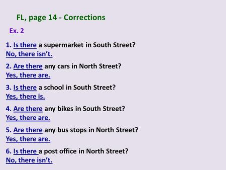 FL, page 14 - Corrections Ex. 2 1. Is there a supermarket in South Street? No, there isn’t. 3. Is there a school in South Street? Yes, there is. 2. Are.