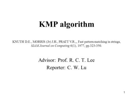 1 KMP algorithm Advisor: Prof. R. C. T. Lee Reporter: C. W. Lu KNUTH D.E., MORRIS (Jr) J.H., PRATT V.R.,, Fast pattern matching in strings, SIAM Journal.