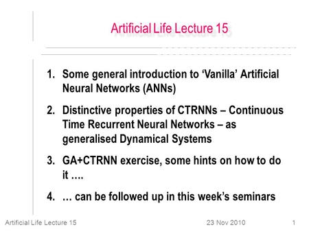 23 Nov 2010Artificial Life Lecture 151 1.Some general introduction to ‘Vanilla’ Artificial Neural Networks (ANNs) 2.Distinctive properties of CTRNNs –