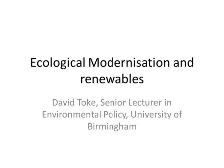 Ecological Modernisation and renewables David Toke, Senior Lecturer in Environmental Policy, University of Birmingham.