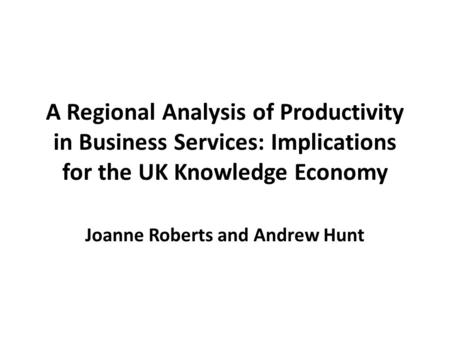 A Regional Analysis of Productivity in Business Services: Implications for the UK Knowledge Economy Joanne Roberts and Andrew Hunt.