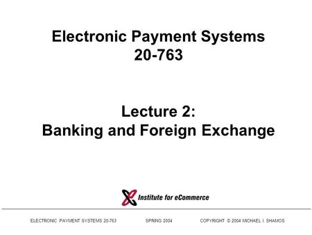 ELECTRONIC PAYMENT SYSTEMS 20-763 SPRING 2004 COPYRIGHT © 2004 MICHAEL I. SHAMOS Electronic Payment Systems 20-763 Lecture 2: Banking and Foreign Exchange.