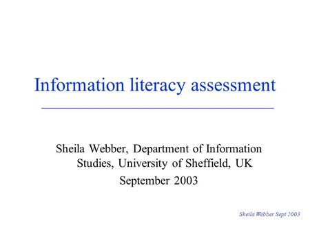 Sheila Webber Sept 2003 Information literacy assessment Sheila Webber, Department of Information Studies, University of Sheffield, UK September 2003.