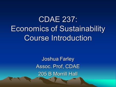 CDAE 237: Economics of Sustainability Course Introduction Joshua Farley Assoc. Prof, CDAE 205 B Morrill Hall.