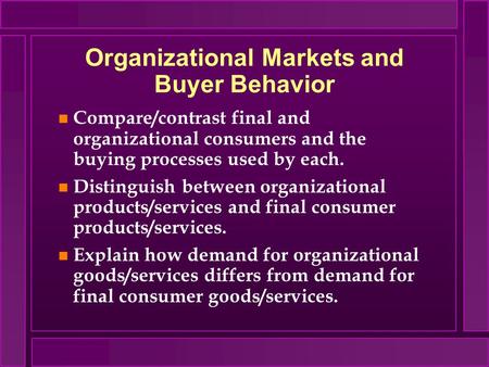 Organizational Markets and Buyer Behavior n Compare/contrast final and organizational consumers and the buying processes used by each. n Distinguish between.