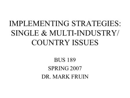 IMPLEMENTING STRATEGIES: SINGLE & MULTI-INDUSTRY/ COUNTRY ISSUES BUS 189 SPRING 2007 DR. MARK FRUIN.