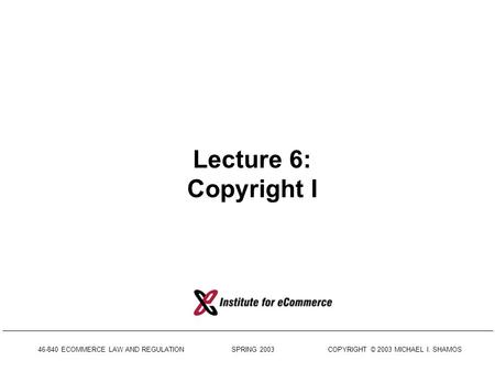 46-840 ECOMMERCE LAW AND REGULATION SPRING 2003 COPYRIGHT © 2003 MICHAEL I. SHAMOS Lecture 6: Copyright I.