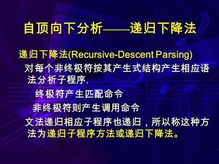 自顶向下分析 —— 递归下降法 递归下降法 (Recursive-Descent Parsing) 对每个非终极符按其产生式结构产生相应语 法分析子程序. 终极符产生匹配命令 非终极符则产生调用命令 文法递归相应子程序也递归，所以称这种方 法为递归子程序方法或递归下降法。