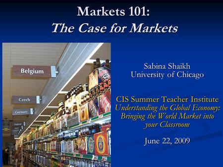 Markets 101: The Case for Markets Sabina Shaikh University of Chicago CIS Summer Teacher Institute Understanding the Global Economy: Bringing the World.