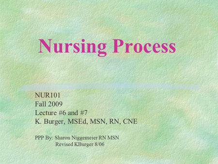 Nursing Process NUR101 Fall 2009 Lecture #6 and #7 K. Burger, MSEd, MSN, RN, CNE PPP By: Sharon Niggemeier RN MSN Revised KBurger 8/06.