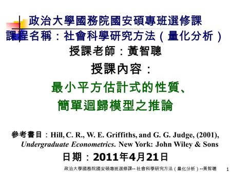 1 政治大學國務院國安碩專班選修課 -- 社會科學研究方法（量化分析） -- 黃智聰 政治大學國務院國安碩專班選修課 課程名稱：社會科學研究方法（量化分析） 授課老師：黃智聰 授課內容： 最小平方估計式的性質、 簡單迴歸模型之推論 參考書目： Hill, C. R., W. E. Griffiths,