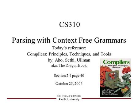 CS 310 – Fall 2006 Pacific University CS310 Parsing with Context Free Grammars Today’s reference: Compilers: Principles, Techniques, and Tools by: Aho,