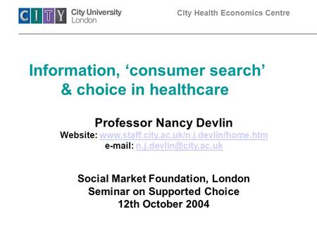 City Health Economics Centre Information, ‘consumer search’ & choice in healthcare Professor Nancy Devlin Website: www.staff.city.ac.uk/n.j.devlin/home.htmwww.staff.city.ac.uk/n.j.devlin/home.htm.