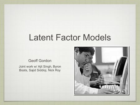 Latent Factor Models Geoff Gordon Joint work w/ Ajit Singh, Byron Boots, Sajid Siddiqi, Nick Roy.