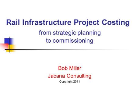 Rail Infrastructure Project Costing from strategic planning to commissioning Bob Miller Jacana Consulting Copyright 2011.