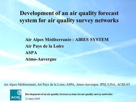 21 mars 2005 Development of an air quality forecast system for air quality survey networks Air Alpes Méditerranée : AIRES SYSTEM Air Pays de la Loire ASPA.