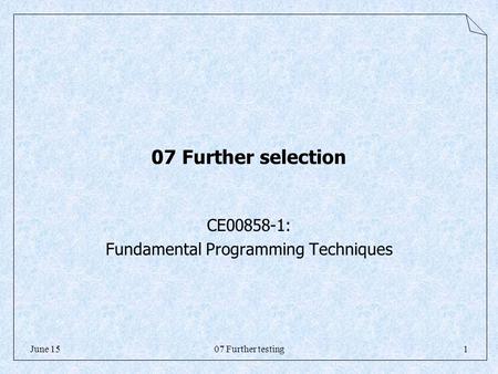 07 Further testing1June 15 07 Further selection CE00858-1: Fundamental Programming Techniques.