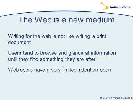 Copyright © 2003 Bolton Institute The Web is a new medium Writing for the web is not like writing a print document Users tend to browse and glance at information.