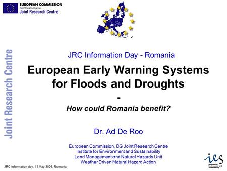 JRC information day, 11 May 2006, Romania European Early Warning Systems for Floods and Droughts - How could Romania benefit? Dr. Ad De Roo European Commission,