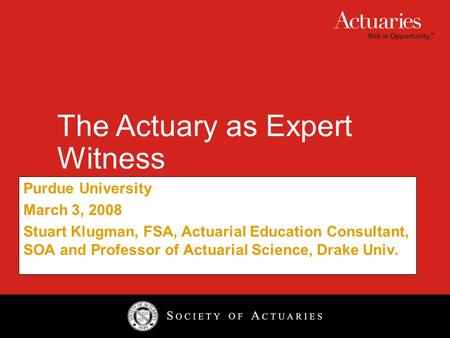 The Actuary as Expert Witness Purdue University March 3, 2008 Stuart Klugman, FSA, Actuarial Education Consultant, SOA and Professor of Actuarial Science,