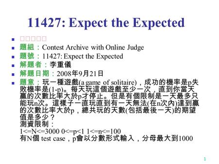 1 11427: Expect the Expected ★★★★☆ 題組： Contest Archive with Online Judge 題號： 11427: Expect the Expected 解題者：李重儀 解題日期： 2008 年 9 月 21 日 題意：玩一種遊戲 (a game.