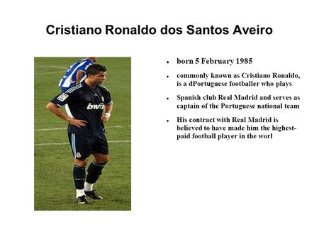 Cristiano Ronaldo dos Santos Aveiro born 5 February 1985 commonly known as Cristiano Ronaldo, is a dPortuguese footballer who plays Spanish club Real Madrid.