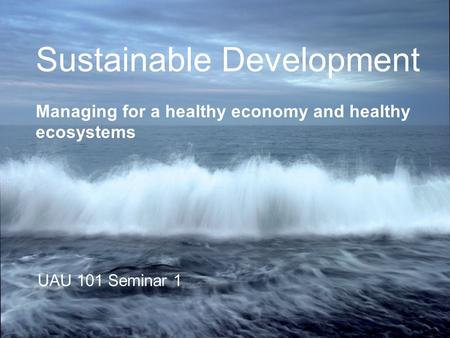 Sustainable Development Managing for a healthy economy and healthy ecosystems UAU 101 Seminar 1.