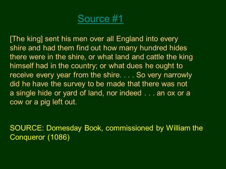 Source #1 [The king] sent his men over all England into every shire and had them find out how many hundred hides there were in the shire, or what land.