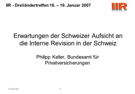 18. Januar 2007© IIR - Dreiländertreffen 18. – 19. Januar 2007 Erwartungen der Schweizer Aufsicht an die Interne Revision in der Schweiz Philipp Keller,