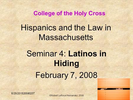 6/25/201520080207 ©Robert LeRoux Hernandez, 2008 1 Hispanics and the Law in Massachusetts Seminar 4: Latinos in Hiding February 7, 2008 College of the.