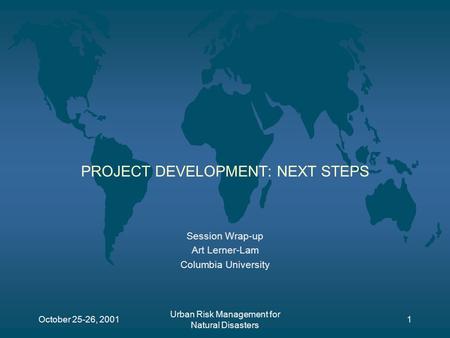 October 25-26, 2001 Urban Risk Management for Natural Disasters 1 PROJECT DEVELOPMENT: NEXT STEPS Session Wrap-up Art Lerner-Lam Columbia University.