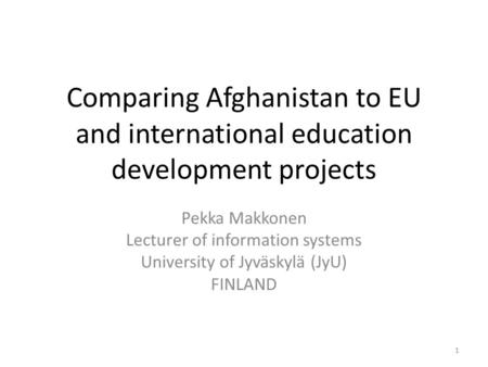 Comparing Afghanistan to EU and international education development projects Pekka Makkonen Lecturer of information systems University of Jyväskylä (JyU)