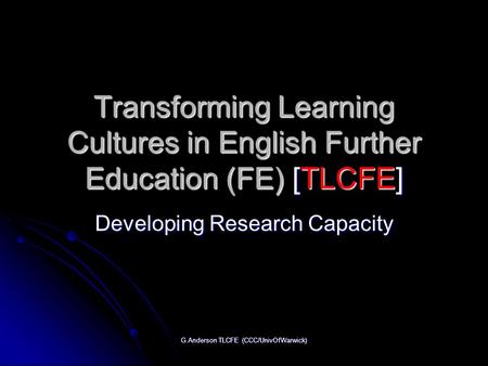 G.Anderson TLCFE (CCC/UnivOfWarwick) Transforming Learning Cultures in English Further Education (FE) [TLCFE] Developing Research Capacity.