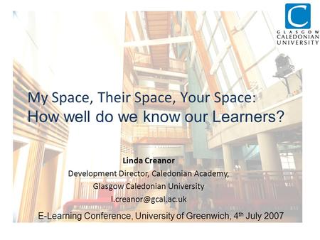 My Space, Their Space, Your Space: How well do we know our Learners? Linda Creanor Development Director, Caledonian Academy, Glasgow Caledonian University.