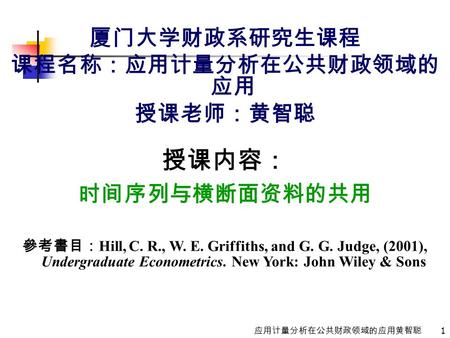 1 应用计量分析在公共财政领域的应用黄智聪 厦门大学财政系研究生课程 课程名称：应用计量分析在公共财政领域的 应用 授课老师：黄智聪 授课内容： 时间序列与横断面资料的共用 參考書目： Hill, C. R., W. E. Griffiths, and G. G. Judge, (2001), Undergraduate.