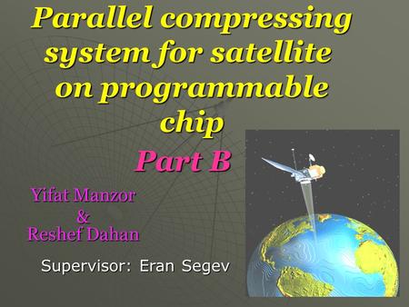 Parallel compressing system for satellite on programmable chip Yifat Manzor Yifat Manzor & Reshef Dahan Supervisor: Eran Segev Part B.