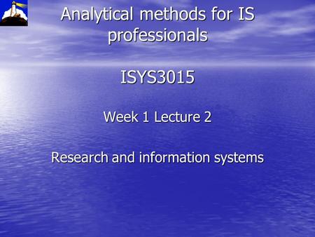 Analytical methods for IS professionals ISYS3015 Week 1 Lecture 2 Research and information systems.