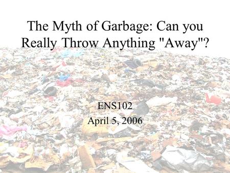 The Myth of Garbage: Can you Really Throw Anything Away? ENS102 April 5, 2006.