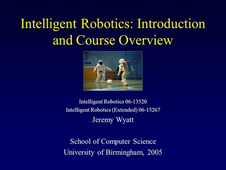 Intelligent Robotics: Introduction and Course Overview Intelligent Robotics 06-13520 Intelligent Robotics (Extended) 06-15267 Jeremy Wyatt School of Computer.