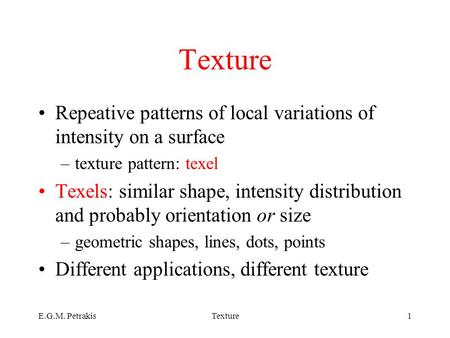 E.G.M. PetrakisTexture1 Repeative patterns of local variations of intensity on a surface –texture pattern: texel Texels: similar shape, intensity distribution.