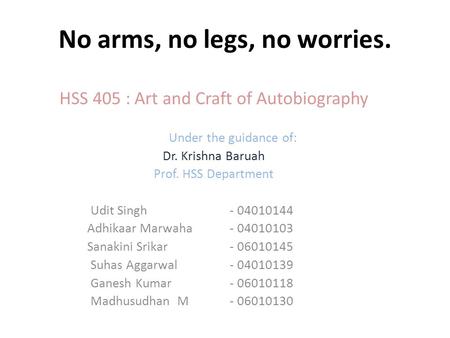 No arms, no legs, no worries. HSS 405 : Art and Craft of Autobiography Under the guidance of: Dr. Krishna Baruah Prof. HSS Department Udit Singh- 04010144.