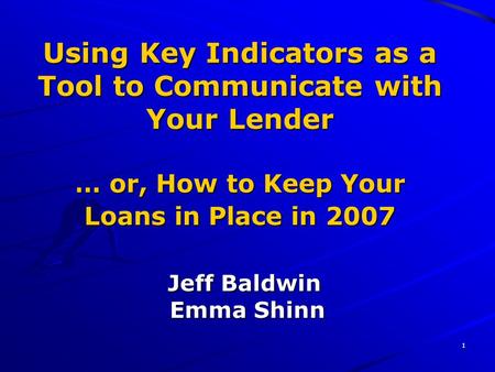 1 Using Key Indicators as a Tool to Communicate with Your Lender … or, How to Keep Your Loans in Place in 2007 Jeff Baldwin Emma Shinn.