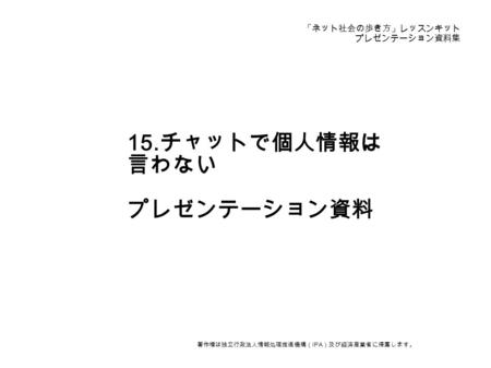 「ネット社会の歩き方」レッスンキット プレゼンテーション資料集 15. チャットで個人情報は 言わない プレゼンテーション資料 著作権は独立行政法人情報処理推進機構（ IPA ）及び経済産業省に帰属します。