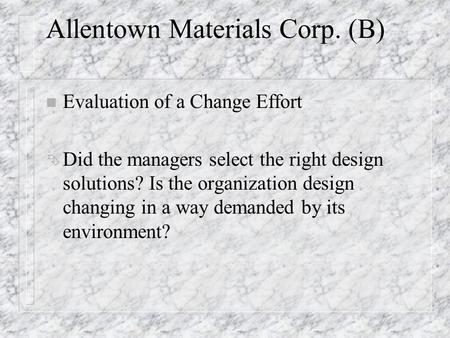 Allentown Materials Corp. (B) n Evaluation of a Change Effort Ê Did the managers select the right design solutions? Is the organization design changing.