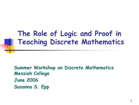 1 The Role of Logic and Proof in Teaching Discrete Mathematics Summer Workshop on Discrete Mathematics Messiah College June 2006 Susanna S. Epp.