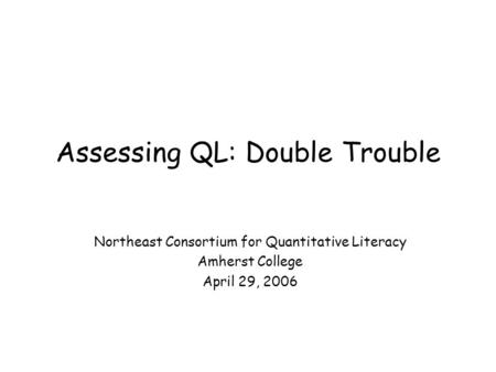 Assessing QL: Double Trouble Northeast Consortium for Quantitative Literacy Amherst College April 29, 2006.