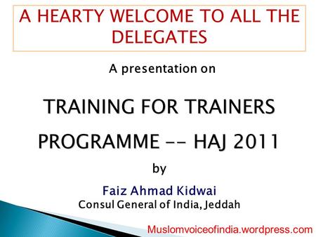 A HEARTY WELCOME TO ALL THE DELEGATES A presentation on TRAINING FOR TRAINERS PROGRAMME -- HAJ 2011 by Faiz Ahmad Kidwai Consul General of India, Jeddah.