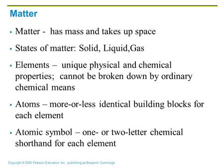 Copyright © 2006 Pearson Education, Inc., publishing as Benjamin Cummings Matter  Matter - has mass and takes up space  States of matter: Solid, Liquid,Gas.