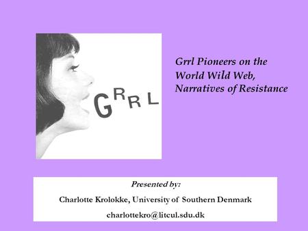 Presented by: Charlotte Kroløkke, University of Southern Denmark Grrl Pioneers on the World Wi l d Web, Narratives of Resistance.