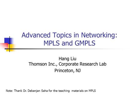 Advanced Topics in Networking: MPLS and GMPLS Hang Liu Thomson Inc., Corporate Research Lab Princeton, NJ Note: Thank Dr. Debanjan Saha for the teaching.